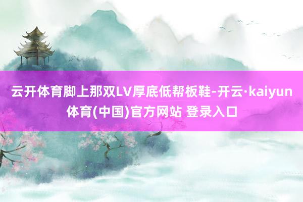 云开体育脚上那双LV厚底低帮板鞋-开云·kaiyun体育(中国)官方网站 登录入口