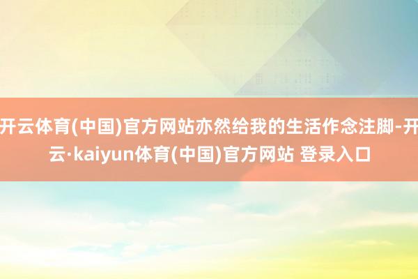 开云体育(中国)官方网站亦然给我的生活作念注脚-开云·kaiyun体育(中国)官方网站 登录入口