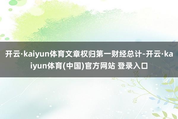 开云·kaiyun体育文章权归第一财经总计-开云·kaiyun体育(中国)官方网站 登录入口