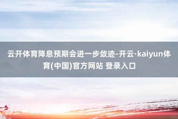 云开体育降息预期会进一步敛迹-开云·kaiyun体育(中国)官方网站 登录入口