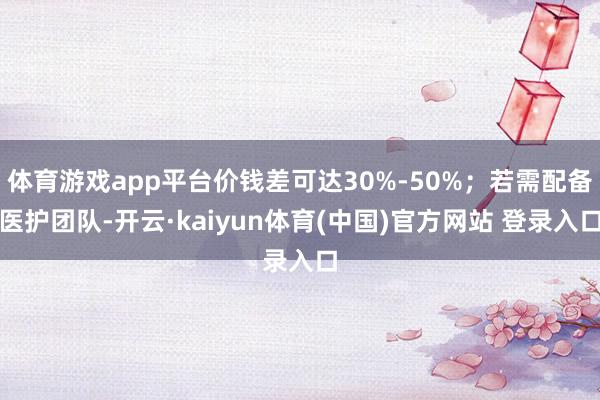 体育游戏app平台价钱差可达30%-50%；若需配备医护团队-开云·kaiyun体育(中国)官方网站 登录入口