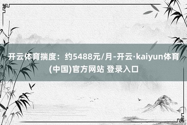 开云体育揣度：约5488元/月-开云·kaiyun体育(中国)官方网站 登录入口