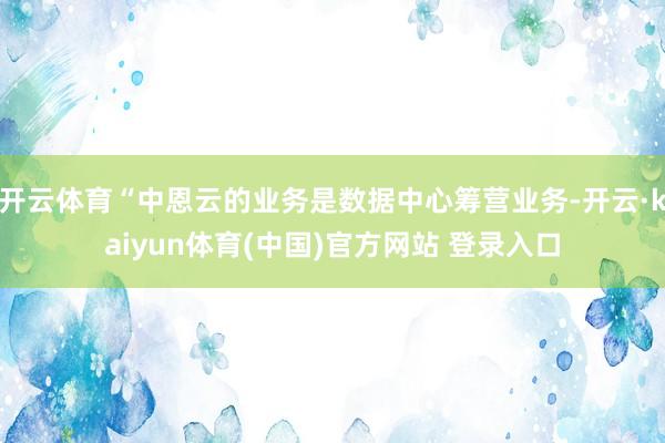 开云体育“中恩云的业务是数据中心筹营业务-开云·kaiyun体育(中国)官方网站 登录入口