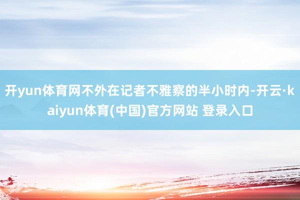 开yun体育网不外在记者不雅察的半小时内-开云·kaiyun体育(中国)官方网站 登录入口