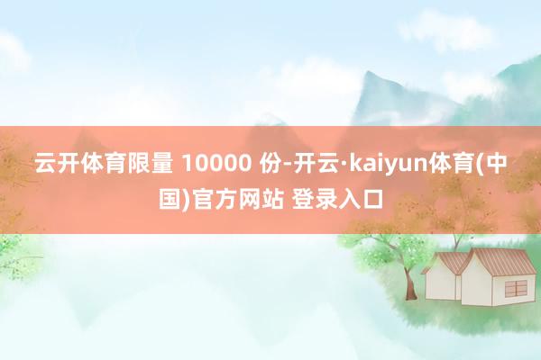云开体育限量 10000 份-开云·kaiyun体育(中国)官方网站 登录入口
