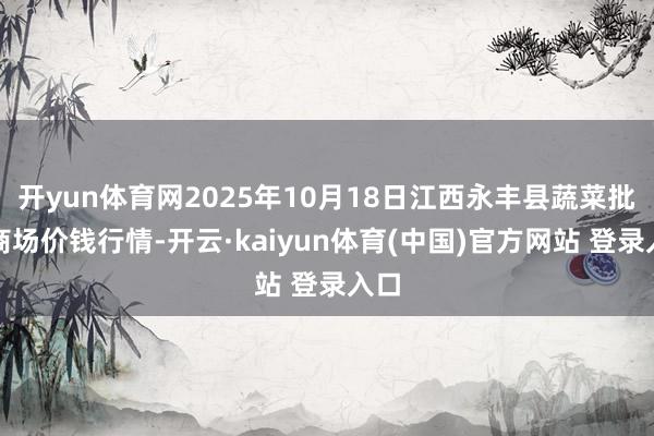 开yun体育网2025年10月18日江西永丰县蔬菜批发商场价钱行情-开云·kaiyun体育(中国)官方网站 登录入口