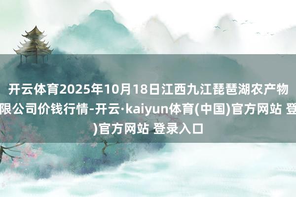 开云体育2025年10月18日江西九江琵琶湖农产物物流有限公司价钱行情-开云·kaiyun体育(中国)官方网站 登录入口