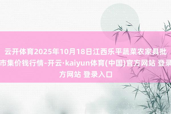 云开体育2025年10月18日江西乐平蔬菜农家具批发大市集价钱行情-开云·kaiyun体育(中国)官方网站 登录入口