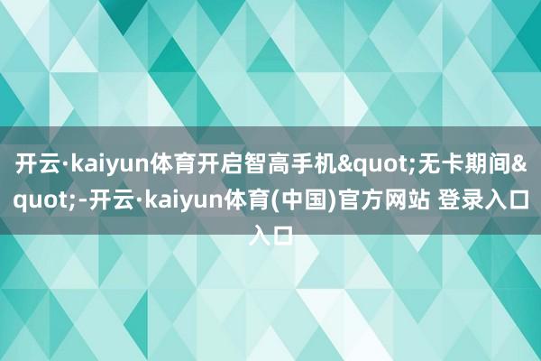 开云·kaiyun体育开启智高手机"无卡期间"-开云·kaiyun体育(中国)官方网站 登录入口