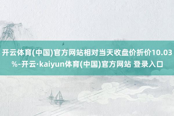 开云体育(中国)官方网站相对当天收盘价折价10.03%-开云·kaiyun体育(中国)官方网站 登录入口