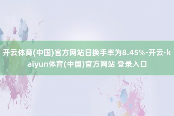开云体育(中国)官方网站日换手率为8.45%-开云·kaiyun体育(中国)官方网站 登录入口