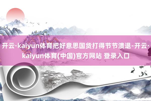 开云·kaiyun体育把好意思国货打得节节溃退-开云·kaiyun体育(中国)官方网站 登录入口