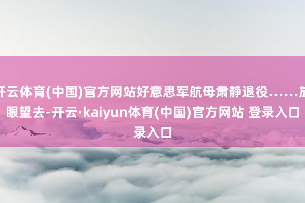 开云体育(中国)官方网站好意思军航母肃静退役……放眼望去-开云·kaiyun体育(中国)官方网站 登录入口