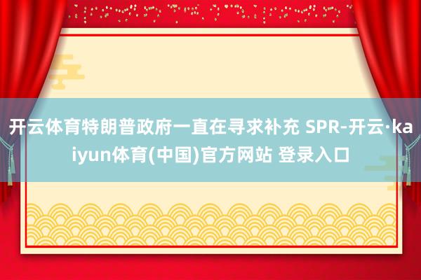 开云体育特朗普政府一直在寻求补充 SPR-开云·kaiyun体育(中国)官方网站 登录入口