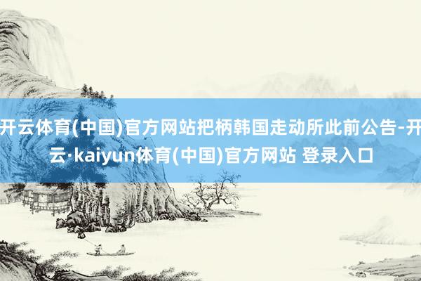 开云体育(中国)官方网站把柄韩国走动所此前公告-开云·kaiyun体育(中国)官方网站 登录入口