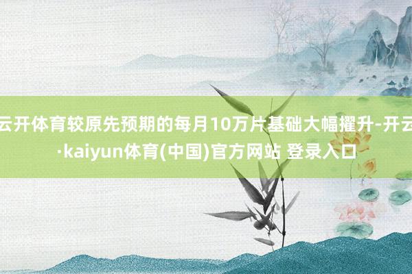 云开体育较原先预期的每月10万片基础大幅擢升-开云·kaiyun体育(中国)官方网站 登录入口