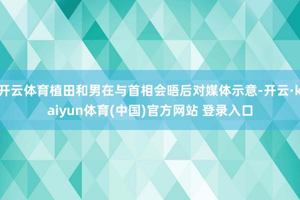 开云体育植田和男在与首相会晤后对媒体示意-开云·kaiyun体育(中国)官方网站 登录入口