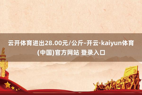 云开体育进出28.00元/公斤-开云·kaiyun体育(中国)官方网站 登录入口