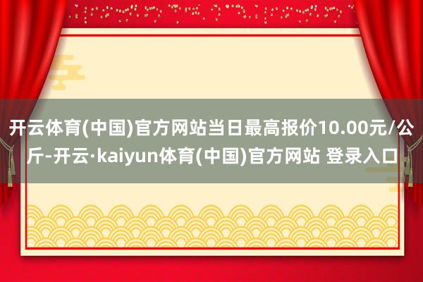 开云体育(中国)官方网站当日最高报价10.00元/公斤-开云·kaiyun体育(中国)官方网站 登录入口