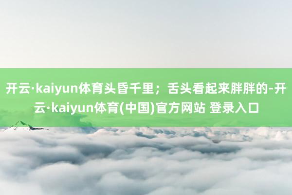 开云·kaiyun体育头昏千里；舌头看起来胖胖的-开云·kaiyun体育(中国)官方网站 登录入口