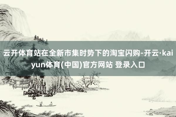 云开体育站在全新市集时势下的淘宝闪购-开云·kaiyun体育(中国)官方网站 登录入口