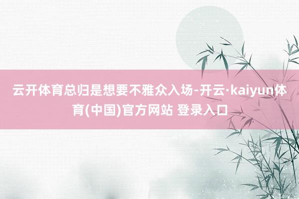 云开体育总归是想要不雅众入场-开云·kaiyun体育(中国)官方网站 登录入口