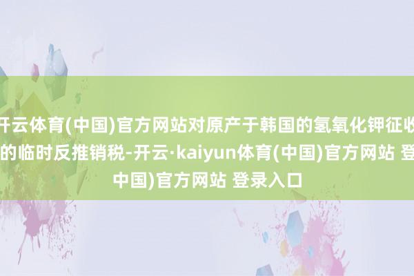 开云体育(中国)官方网站对原产于韩国的氢氧化钾征收49.5%的临时反推销税-开云·kaiyun体育(中国)官方网站 登录入口