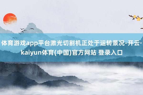 体育游戏app平台激光切割机正处于运转景况-开云·kaiyun体育(中国)官方网站 登录入口