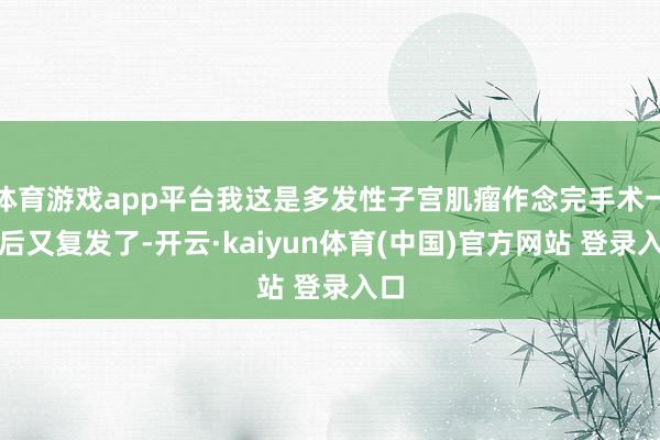 体育游戏app平台我这是多发性子宫肌瘤作念完手术一年后又复发了-开云·kaiyun体育(中国)官方网站 登录入口