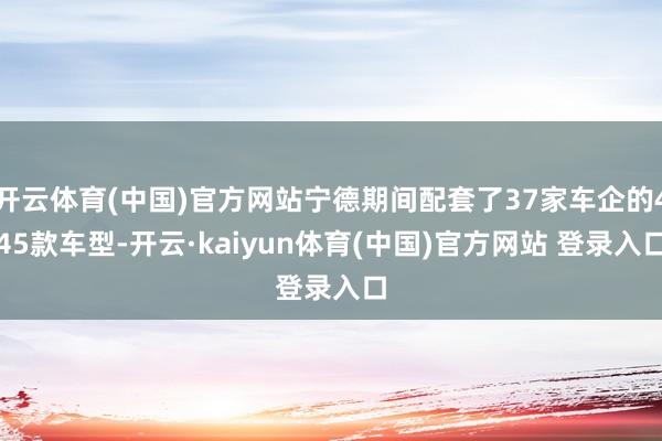 开云体育(中国)官方网站宁德期间配套了37家车企的445款车型-开云·kaiyun体育(中国)官方网站 登录入口