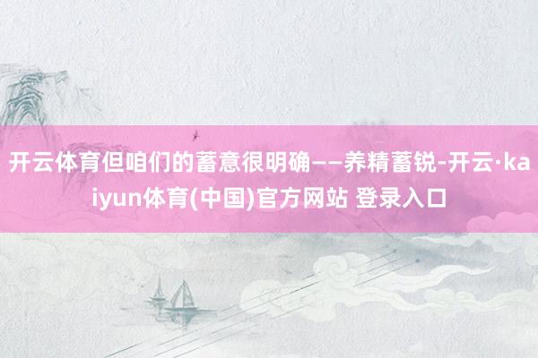开云体育但咱们的蓄意很明确——养精蓄锐-开云·kaiyun体育(中国)官方网站 登录入口