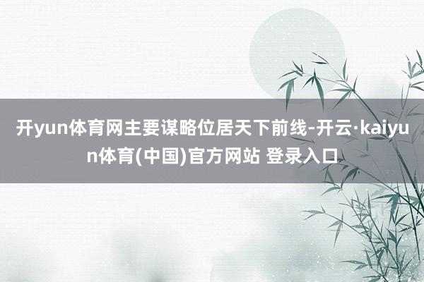 开yun体育网主要谋略位居天下前线-开云·kaiyun体育(中国)官方网站 登录入口