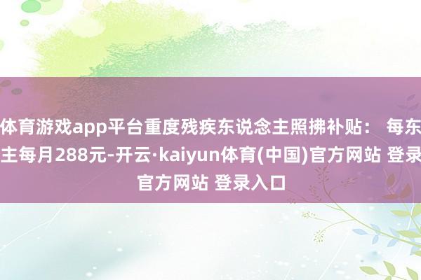 体育游戏app平台重度残疾东说念主照拂补贴： 每东说念主每月288元-开云·kaiyun体育(中国)官方网站 登录入口