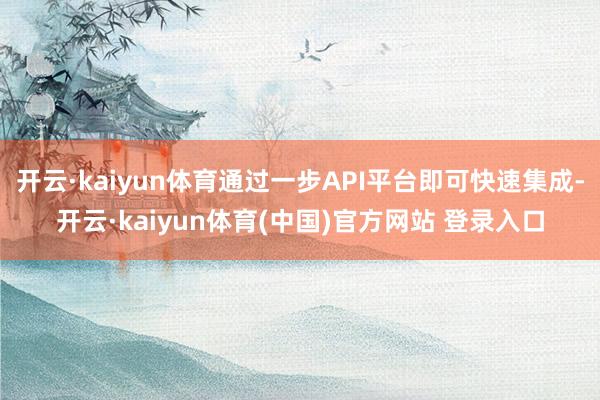 开云·kaiyun体育通过一步API平台即可快速集成-开云·kaiyun体育(中国)官方网站 登录入口
