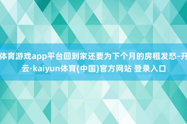体育游戏app平台回到家还要为下个月的房租发愁-开云·kaiyun体育(中国)官方网站 登录入口