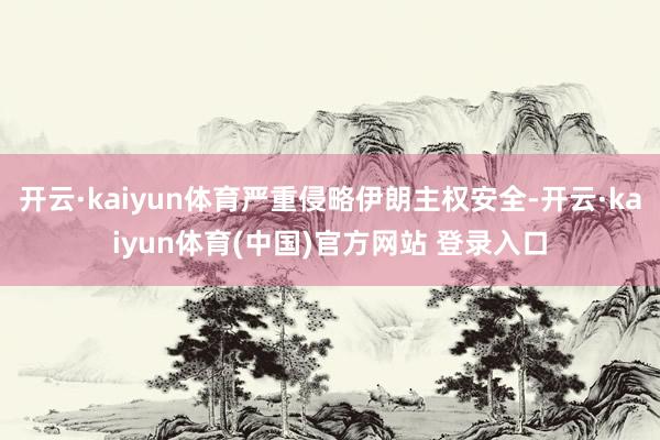 开云·kaiyun体育严重侵略伊朗主权安全-开云·kaiyun体育(中国)官方网站 登录入口