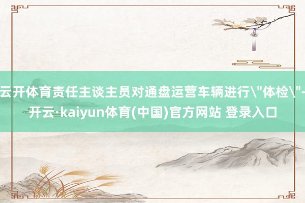 云开体育责任主谈主员对通盘运营车辆进行